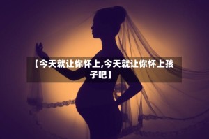 【今天就让你怀上,今天就让你怀上孩子吧】