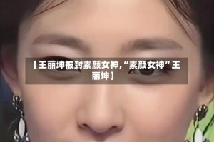 【王丽坤被封素颜女神,“素颜女神”王丽坤】