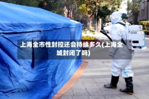 上海全市性封控还会持续多久(上海全城封闭了吗)
