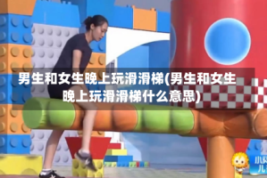 男生和女生晚上玩滑滑梯(男生和女生晚上玩滑滑梯什么意思)