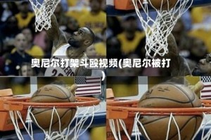奥尼尔打架斗殴视频(奥尼尔被打)