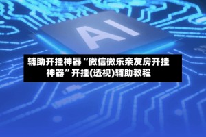 辅助开挂神器“微信微乐亲友房开挂神器”开挂(透视)辅助教程