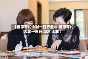 【鲁豫有约大咖一日行孟非,鲁豫有约大咖一日行 综艺 孟非】