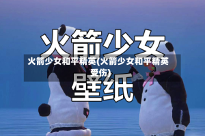 火箭少女和平精英(火箭少女和平精英受伤)