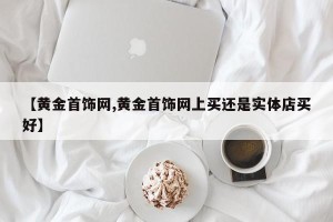 【黄金首饰网,黄金首饰网上买还是实体店买好】