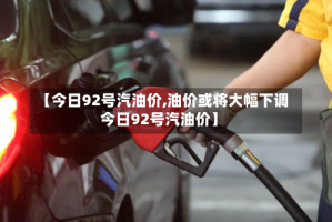 【今日92号汽油价,油价或将大幅下调今日92号汽油价】
