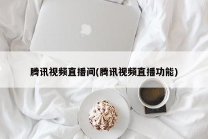腾讯视频直播间(腾讯视频直播功能)