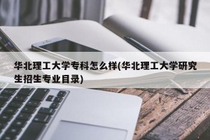华北理工大学专科怎么样(华北理工大学研究生招生专业目录)
