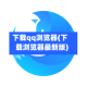 下载qq浏览器(下载浏览器最新版)