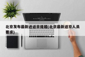 北京发布最新进返京提醒(北京最新返京人员要求)
