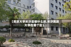 【民政大学长沙是做什么的,长沙民政大学在哪个区】