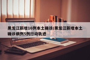 黑龙江新增16例本土确诊/黑龙江新增本土确诊病例5例行动轨迹