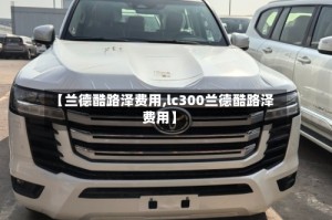 【兰德酷路泽费用,lc300兰德酷路泽费用】