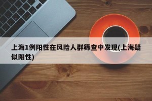 上海1例阳性在风险人群筛查中发现(上海疑似阳性)