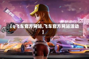 【q飞车官方网站,飞车官方网站活动】