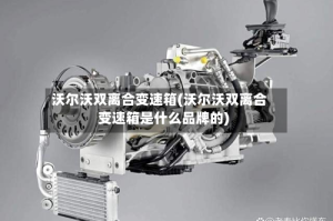 沃尔沃双离合变速箱(沃尔沃双离合变速箱是什么品牌的)
