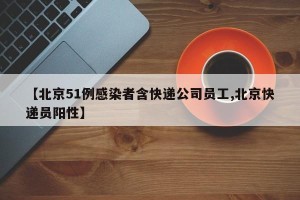 【北京51例感染者含快递公司员工,北京快递员阳性】