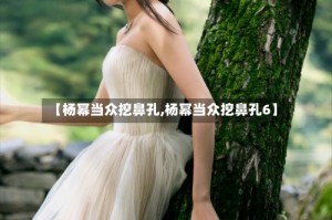 【杨幂当众挖鼻孔,杨幂当众挖鼻孔6】