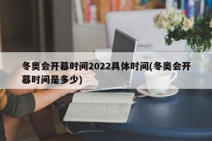 冬奥会开幕时间2022具体时间(冬奥会开幕时间是多少)