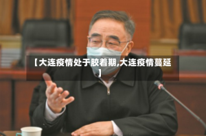 【大连疫情处于胶着期,大连疫情蔓延】