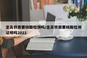 坐高铁需要核酸检测吗/坐高铁需要核酸检测证明吗2021