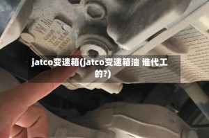 jatco变速箱(jatco变速箱油 谁代工的?)