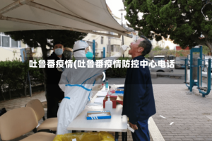 吐鲁番疫情(吐鲁番疫情防控中心电话)