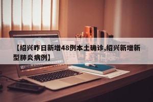 【绍兴昨日新增48例本土确诊,绍兴新增新型肺炎病例】