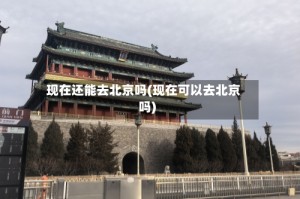 现在还能去北京吗(现在可以去北京吗)