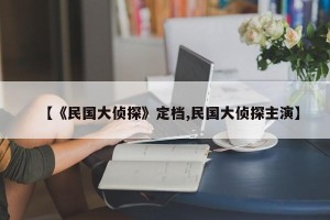 【《民国大侦探》定档,民国大侦探主演】