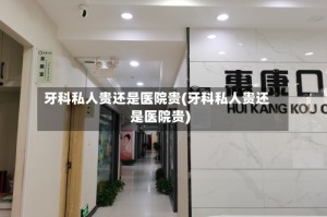 牙科私人贵还是医院贵(牙科私人贵还是医院贵)
