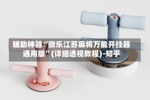 辅助神器“微乐江苏麻将万能开挂器通用版”(详细透视教程)-知乎