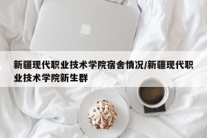 新疆现代职业技术学院宿舍情况/新疆现代职业技术学院新生群