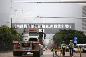 【南昌货车限行抓拍点,南昌货车限行区】