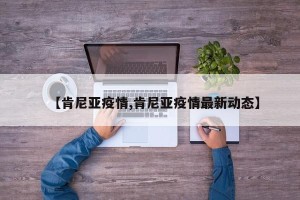 【肯尼亚疫情,肯尼亚疫情最新动态】