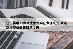 辽宁新增11例本土病例均在大连/辽宁大连新增疫情最新消息今天