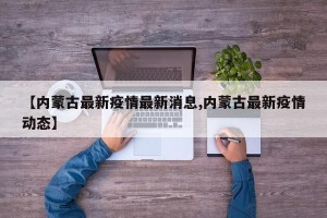 【内蒙古最新疫情最新消息,内蒙古最新疫情动态】