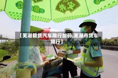 【芜湖载货汽车限行加码,芜湖市货车限行】-第2张图片