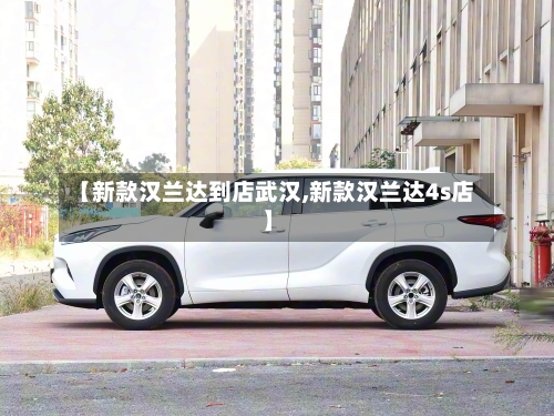 【新款汉兰达到店武汉,新款汉兰达4s店】-第1张图片