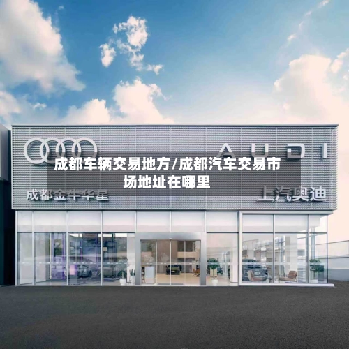 成都车辆交易地方/成都汽车交易市场地址在哪里-第1张图片