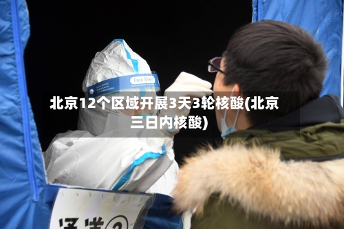 北京12个区域开展3天3轮核酸(北京三日内核酸)-第3张图片