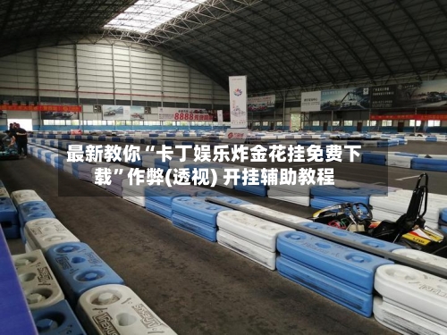 最新教你“卡丁娱乐炸金花挂免费下载”作弊(透视) 开挂辅助教程-第1张图片