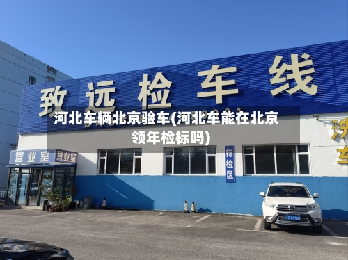 河北车辆北京验车(河北车能在北京领年检标吗)-第1张图片