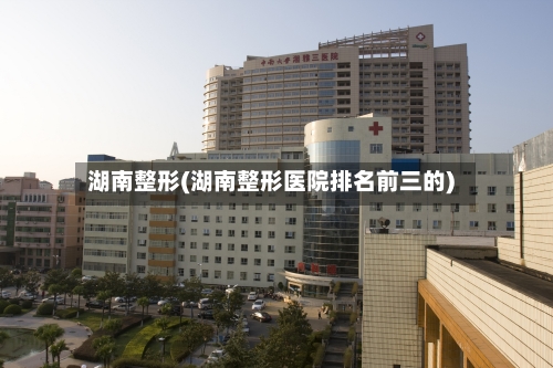 湖南整形(湖南整形医院排名前三的)-第1张图片
