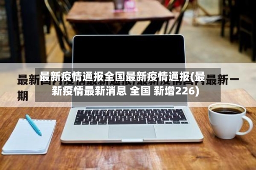最新疫情通报全国最新疫情通报(最新疫情最新消息 全国 新增226)-第1张图片
