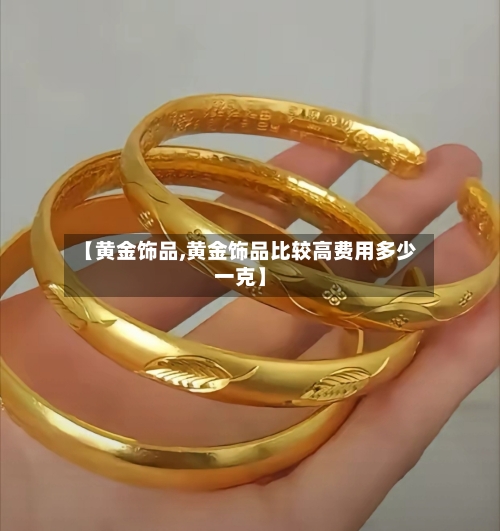 【黄金饰品,黄金饰品比较高费用多少一克】-第1张图片