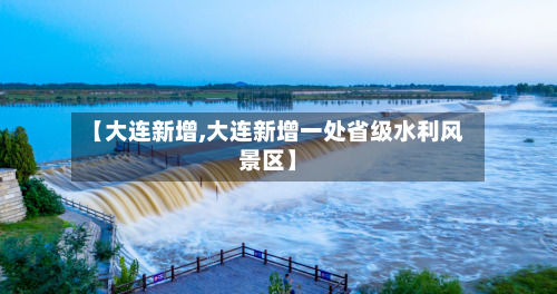 【大连新增,大连新增一处省级水利风景区】-第1张图片