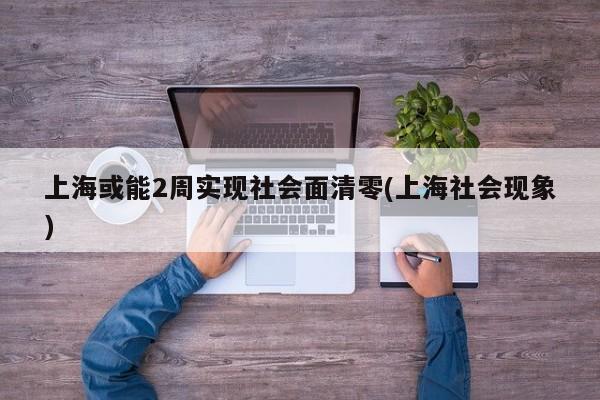 上海或能2周实现社会面清零(上海社会现象)