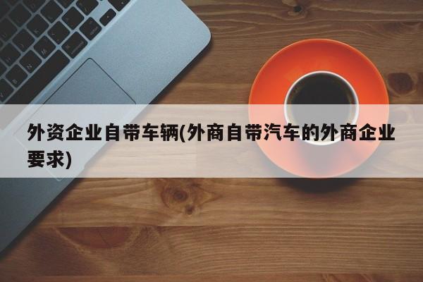 外资企业自带车辆(外商自带汽车的外商企业要求)