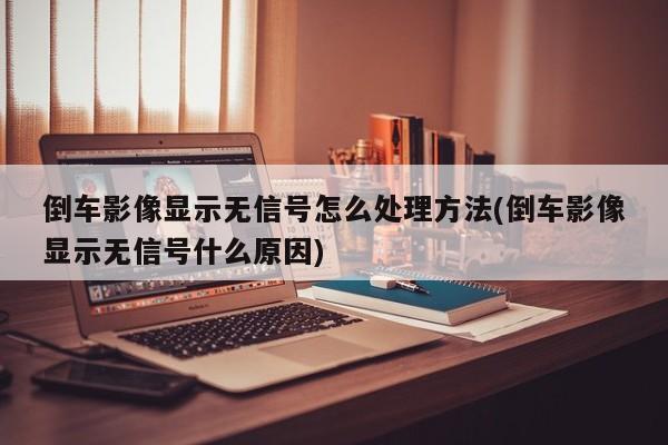 倒车影像显示无信号怎么处理方法(倒车影像显示无信号什么原因)